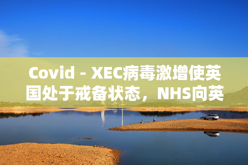 Covid - XEC病毒激增使英国处于戒备状态，NHS向英国人发出了为期5天的警告